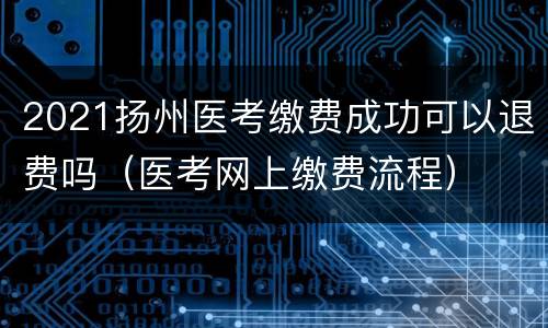 2021扬州医考缴费成功可以退费吗（医考网上缴费流程）