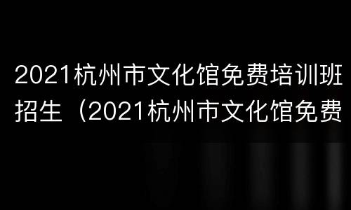 2021杭州市文化馆免费培训班招生（2021杭州市文化馆免费培训班招生简章）