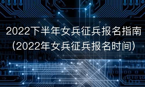 2022下半年女兵征兵报名指南（2022年女兵征兵报名时间）