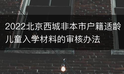 2022北京西城非本市户籍适龄儿童入学材料的审核办法