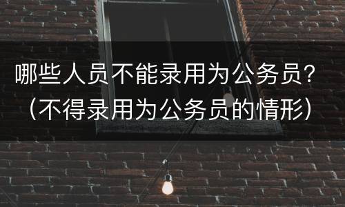 哪些人员不能录用为公务员？（不得录用为公务员的情形）