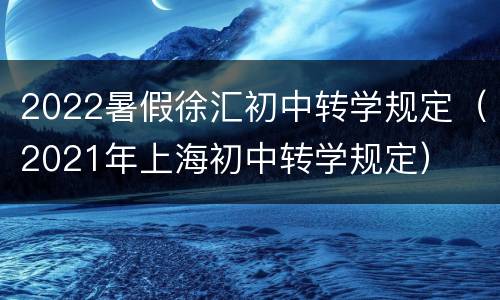 2022暑假徐汇初中转学规定（2021年上海初中转学规定）