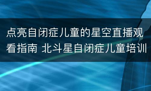 点亮自闭症儿童的星空直播观看指南 北斗星自闭症儿童培训中心