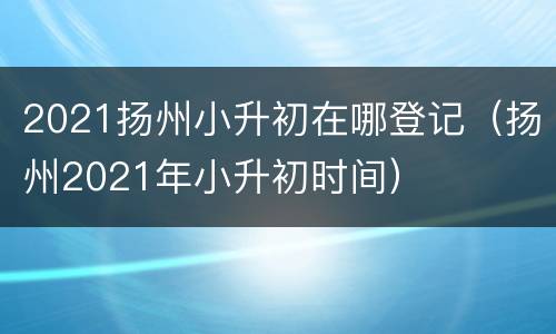 2021扬州小升初在哪登记（扬州2021年小升初时间）