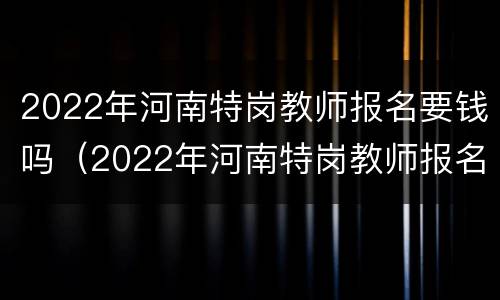 2022年河南特岗教师报名要钱吗（2022年河南特岗教师报名要钱吗知乎）