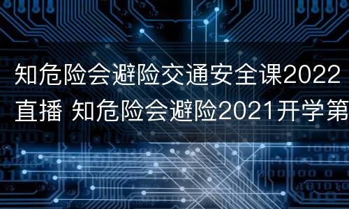 知危险会避险交通安全课2022直播 知危险会避险2021开学第一课直播