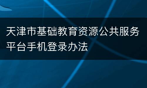 天津市基础教育资源公共服务平台手机登录办法