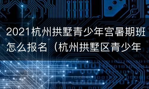 2021杭州拱墅青少年宫暑期班怎么报名（杭州拱墅区青少年宫报名时间 2021春季）