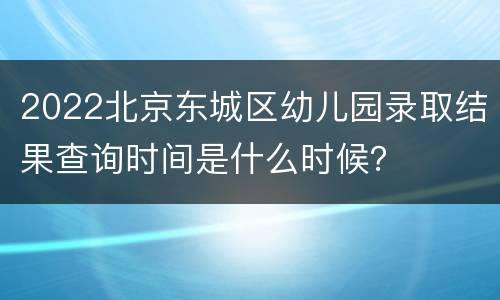 2022北京东城区幼儿园录取结果查询时间是什么时候？