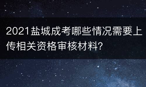 2021盐城成考哪些情况需要上传相关资格审核材料？