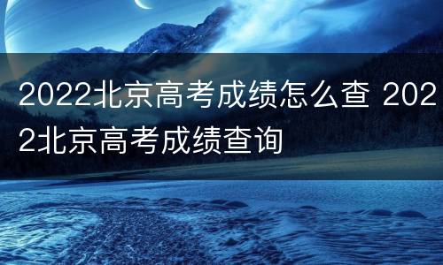 2022北京高考成绩怎么查 2022北京高考成绩查询