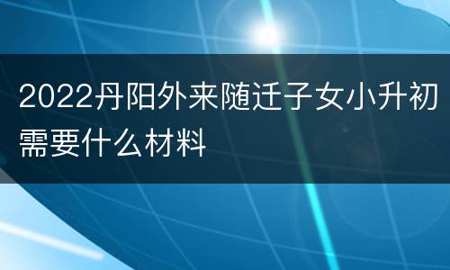 2022丹阳外来随迁子女小升初需要什么材料