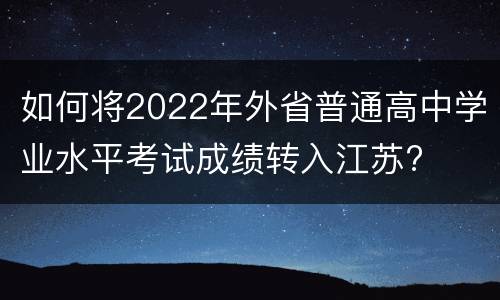 如何将2022年外省普通高中学业水平考试成绩转入江苏?