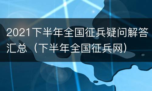 2021下半年全国征兵疑问解答汇总（下半年全国征兵网）