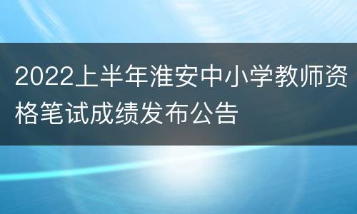 2022上半年淮安中小学教师资格笔试成绩发布公告