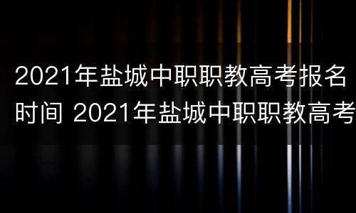 2021年盐城中职职教高考报名时间 2021年盐城中职职教高考报名时间是多少