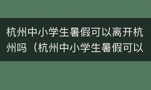 杭州中小学生暑假可以离开杭州吗（杭州中小学生暑假可以离开杭州吗知乎）