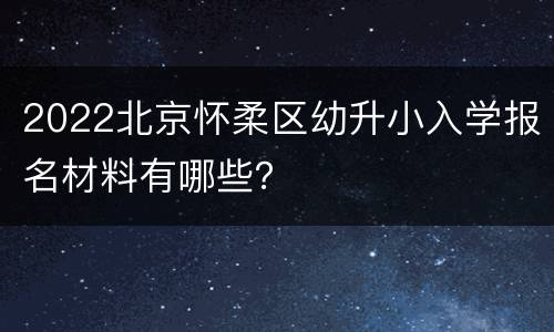 2022北京怀柔区幼升小入学报名材料有哪些？