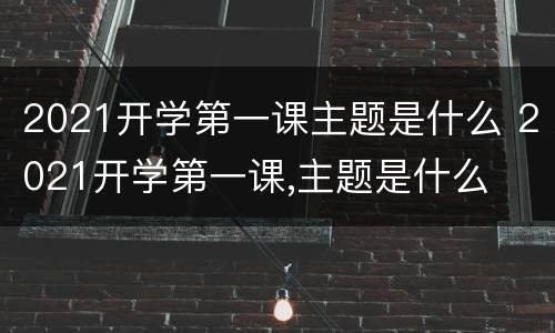 2021开学第一课主题是什么 2021开学第一课,主题是什么