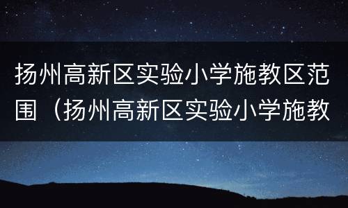 扬州高新区实验小学施教区范围（扬州高新区实验小学施教区范围有哪些）