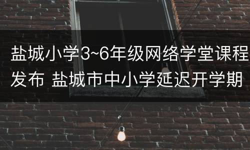 盐城小学3~6年级网络学堂课程发布 盐城市中小学延迟开学期间网络课堂