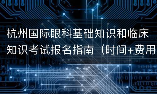 杭州国际眼科基础知识和临床知识考试报名指南（时间+费用+流程）