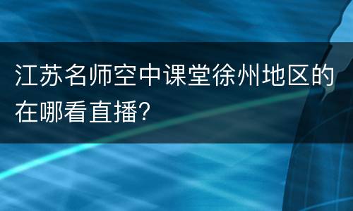 江苏名师空中课堂徐州地区的在哪看直播?