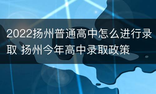 2022扬州普通高中怎么进行录取 扬州今年高中录取政策