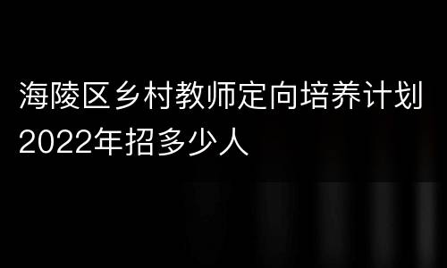 海陵区乡村教师定向培养计划2022年招多少人