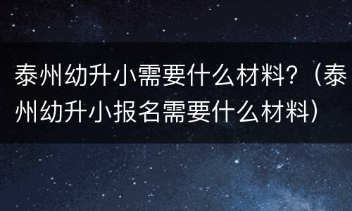 泰州幼升小需要什么材料?（泰州幼升小报名需要什么材料）