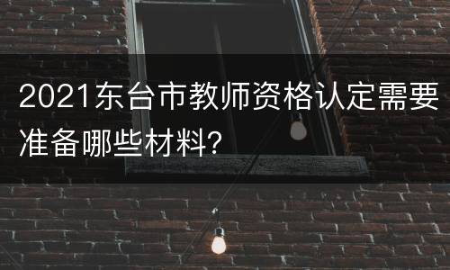 2021东台市教师资格认定需要准备哪些材料？