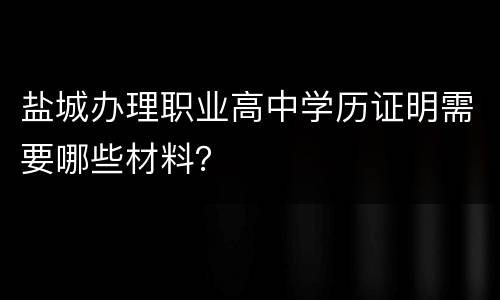 盐城办理职业高中学历证明需要哪些材料？