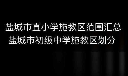 盐城市直小学施教区范围汇总 盐城市初级中学施教区划分