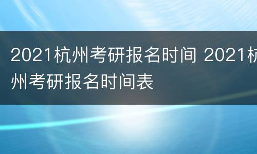 2021杭州考研报名时间 2021杭州考研报名时间表