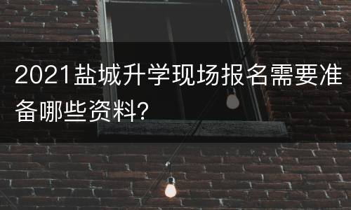 2021盐城升学现场报名需要准备哪些资料？