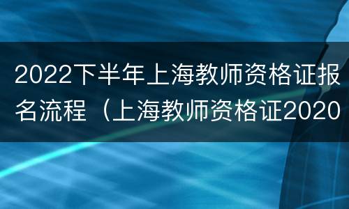 2022下半年上海教师资格证报名流程（上海教师资格证2020下半年报名条件）