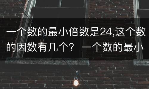 一个数的最小倍数是24,这个数的因数有几个?  一个数的最小倍数是24,这个数的因数有多少个