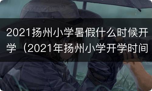 2021扬州小学暑假什么时候开学（2021年扬州小学开学时间）