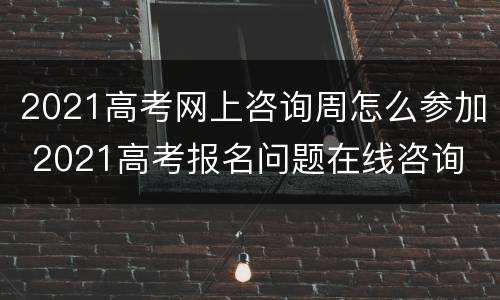 2021高考网上咨询周怎么参加 2021高考报名问题在线咨询