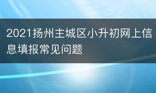 2021扬州主城区小升初网上信息填报常见问题