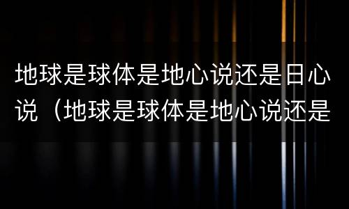 地球是球体是地心说还是日心说（地球是球体是地心说还是日心说）