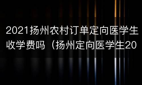 2021扬州农村订单定向医学生收学费吗（扬州定向医学生2020）