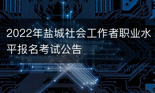 2022年盐城社会工作者职业水平报名考试公告