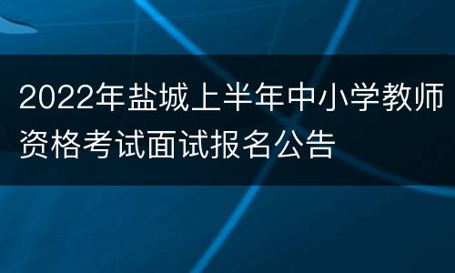 2022年盐城上半年中小学教师资格考试面试报名公告