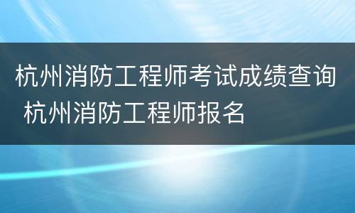 杭州消防工程师考试成绩查询 杭州消防工程师报名