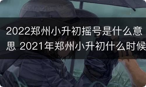 2022郑州小升初摇号是什么意思 2021年郑州小升初什么时候摇号