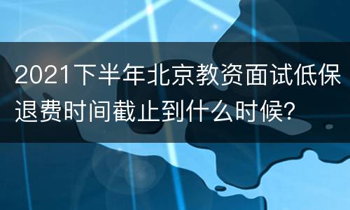 2021下半年北京教资面试低保退费时间截止到什么时候？