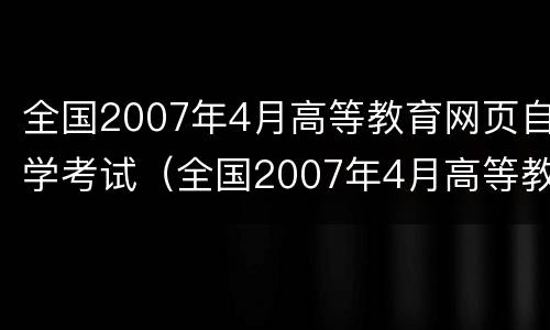 全国2007年4月高等教育网页自学考试（全国2007年4月高等教育自学考试答案）