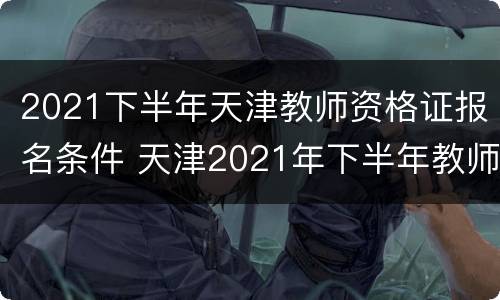 2021下半年天津教师资格证报名条件 天津2021年下半年教师资格证报名