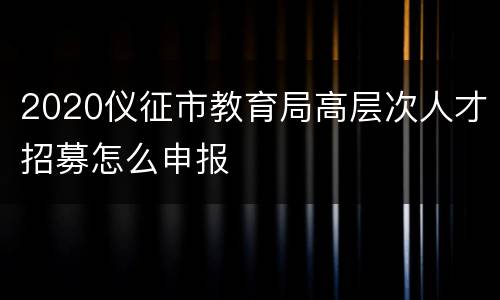 2020仪征市教育局高层次人才招募怎么申报